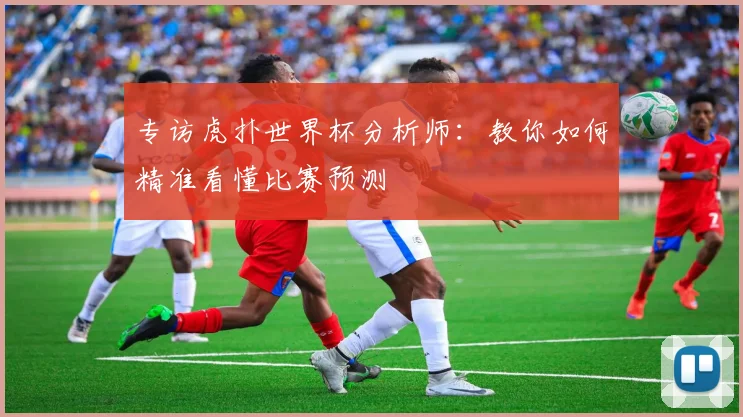 专访虎扑世界杯分析师:教你如何精准看懂比赛预测