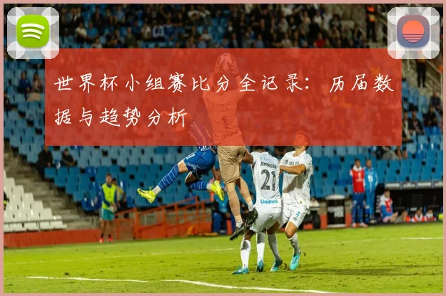 世界杯小组赛比分全记录：历届数据与趋势分析
