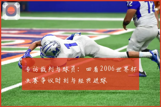 专访裁判与球员:回看2006世界杯决赛争议时刻与经典进球