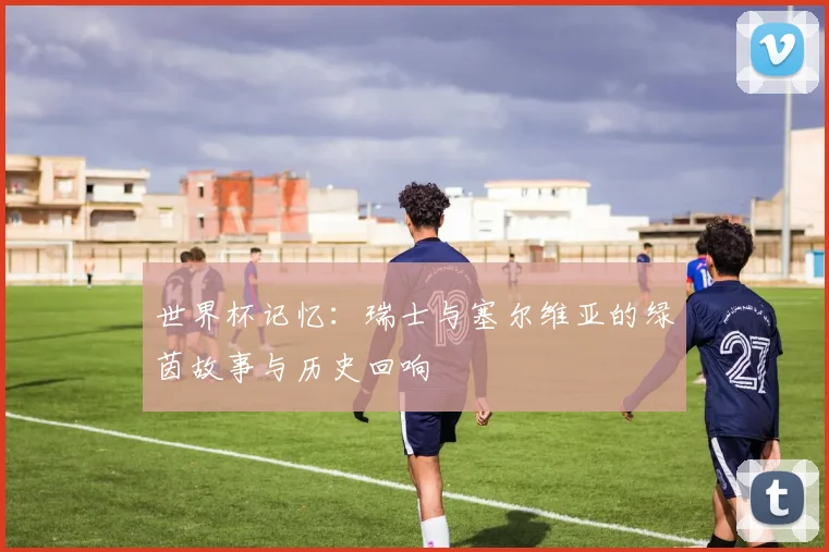 世界杯记忆:瑞士与塞尔维亚的绿茵故事与历史回响