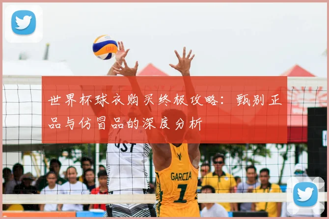 世界杯球衣购买终极攻略:甄别正品与仿冒品的深度分析