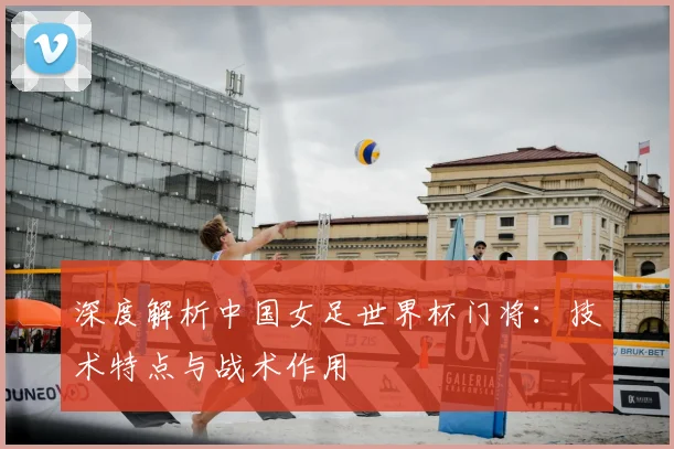 深度解析中国女足世界杯门将:技术特点与战术作用