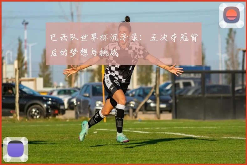 巴西队世界杯沉浮录：五次夺冠背后的梦想与挑战