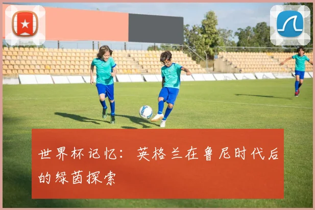 世界杯记忆:英格兰在鲁尼时代后的绿茵探索