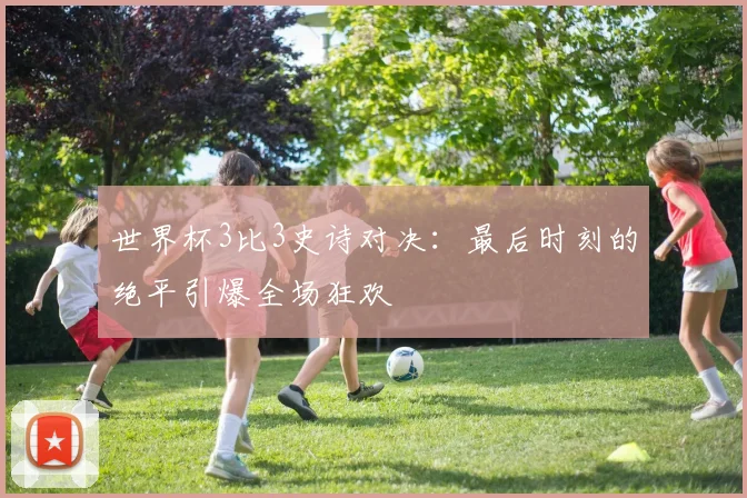 世界杯3比3史诗对决:最后时刻的绝平引爆全场狂欢