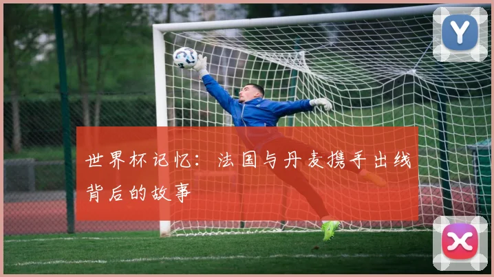 世界杯记忆:法国与丹麦携手出线背后的故事