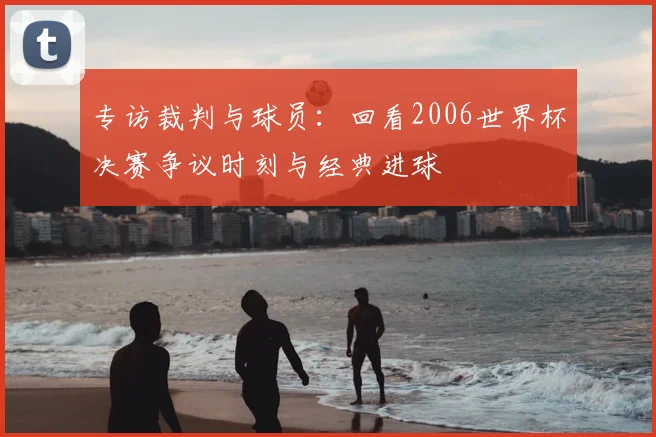 专访裁判与球员：回看2006世界杯决赛争议时刻与经典进球