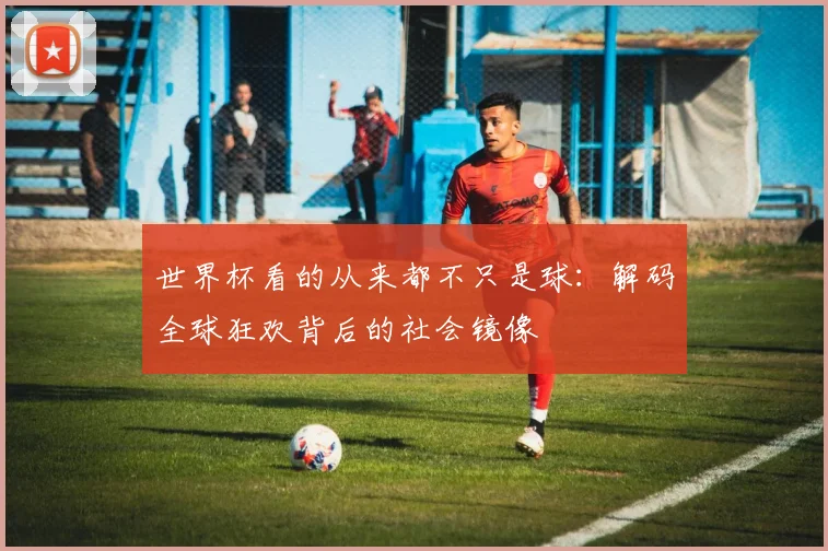 世界杯看的从来都不只是球:解码全球狂欢背后的社会镜像