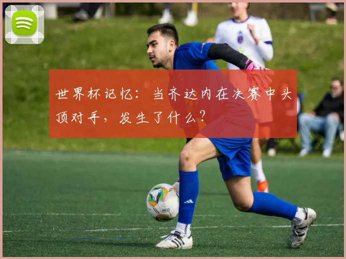 世界杯记忆:当齐达内在决赛中头顶对手,发生了什么?